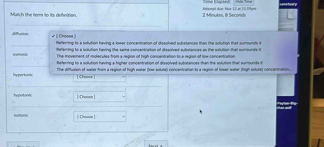 Time Elapsed: Hide Time sanctuary
Attempt due: Nov 13 at 11:59pm
Match the term to its defnition. 2 Minutes, 8 Seconds.diffusion [ Choose ]
Referring to a solution having a lower concentration of dissolved substances than the solution that surrounds it
Referring to a solution having the same concentration of dissolved substances as the solution that surrounds it
osmosis The movement of molecules from a region of high concentration to a region of low concentration
Referring to a solution having a higher concentration of dissolved substances than the solution that surrounds it
The diffusion of water from a region of high water (low solute) concentration to a region of lower water (high solute) concentration...
hypertonic [ Choose ]
hypotonic [ Choose ]
Paytas-Big-
ther avif
isotonic [ Choose ]
Next