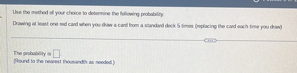 Use the method of your choice to determine the following probability. 
Drawing at least one red card when you draw a card from a standard deck 5 times (replacing the card each time you draw) 
The probability is □. 
(Round to the nearest thousandth as needed.)