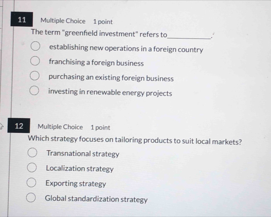 The term "greenfeld investment" refers to
_
establishing new operations in a foreign country
franchising a foreign business
purchasing an existing foreign business
investing in renewable energy projects
12 Multiple Choice 1 point
Which strategy focuses on tailoring products to suit local markets?
Transnational strategy
Localization strategy
Exporting strategy
Global standardization strategy