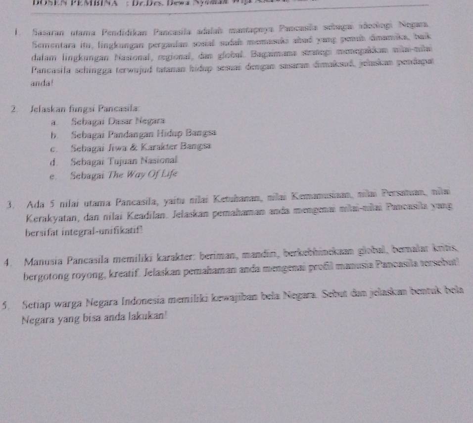 Sasaran utama Pendidikan Pancasila adalah mantagnya Pancasla sebugaí adoologi Negara 
Sementara itu, lingkungan perganian sosial sudah memasıki abad yang pemb dimamika, baik 
dalam lingkungan Nasional, regional, dan global. Bagaimana strategi menegakkan milai-mila 
Pancásila schingga terwujud tatanan hidup sesuaí dengan sasaan dimaksud, jelaskan pendapat 
anda! 
2. Jelaskan fungsi Pancasila 
a Sebagaí Dasar Negara 
b. Sebagai Pandangan Hidup Bangsa 
c. Sebagai Jiwa & Karakter Bangsa 
d. Sebagai Tujuan Nasional 
e. Sebagai The Way Of Life 
3. Ada 5 nilaí utama Pancasila, yaítu nilai Ketuhanan, nilai Kemanusiaan, nilai Persatuan, nilai 
Kerakyatan, dan nilai Keadilan. Jelaskan pemahaman anda mengenaï miai-młai Pancasila yang 
bersifat integral-unifikatif 
4. Manusia Pancasila memiliki karakter: beriman, mandīri, berkebhinekaan global, bernalar kritis, 
bergotong royong, kreatif. Jelaskan pemahaman anda mengenai profil manusia Pancasila tersebutl 
5. Setiap warga Negara Indonesia memiliki kewajiban bela Negara. Sebut dan jelaskan bentuk bela 
Negara yang bisa anda lakukan!