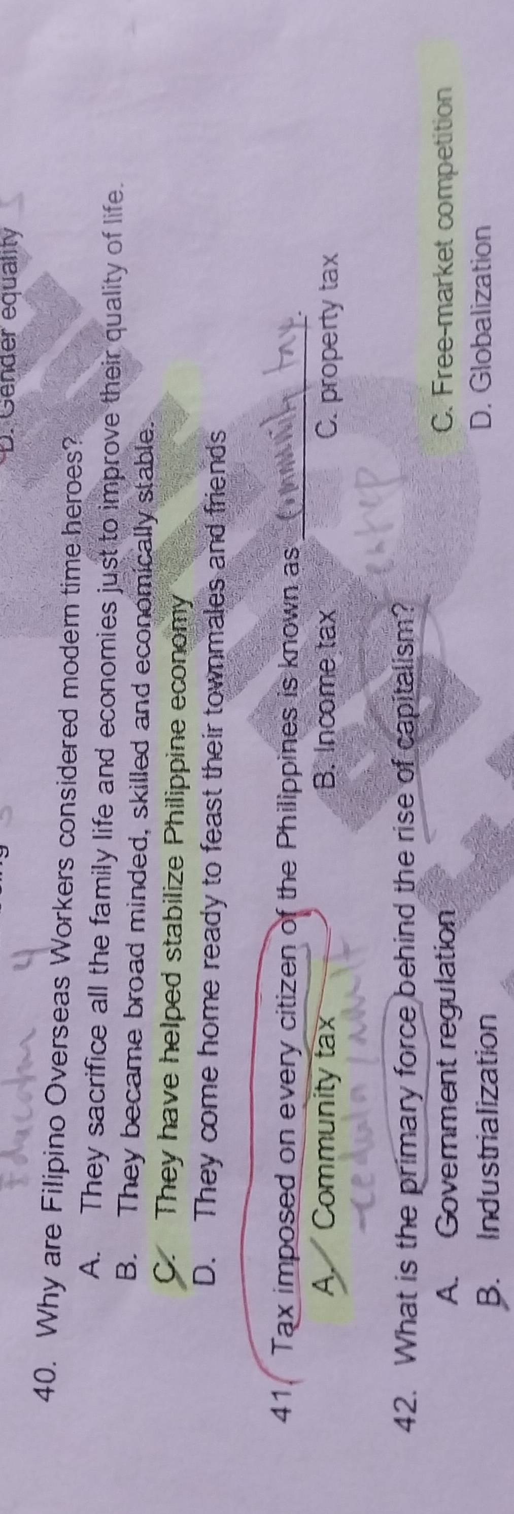 D. Gender equality
40. Why are Filipino Overseas Workers considered modern time heroes?
A. They sacrifice all the family life and economies just to improve their quality of life.
B. They became broad minded, skilled and economically stable.
C. They have helped stabilize Philippine economy
D. They come home ready to feast their townmales and friends
_
41 Tax imposed on every citizen of the Philippines is known as
A. I Community tax B. Income tax C. property tax
42. What is the primary force behind the rise of capitalism?
A. Government regulation C. Free-market competition
B. Industrialization D. Globalization