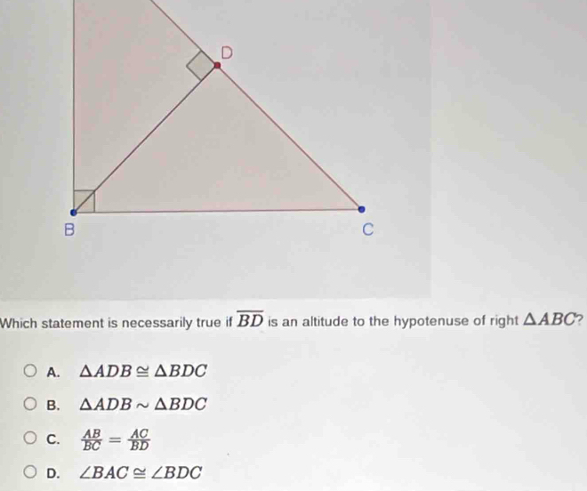 Which statement is necessarily true if overline BD is an altitude to the hypotenuse of right △ ABC 2
A. △ ADB≌ △ BDC
B. △ ADBsim △ BDC
C.  AB/BC = AC/BD 
D. ∠ BAC≌ ∠ BDC