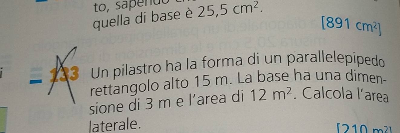 to, sapendo 
quella di base è 25,5cm^2.
[891cm^2]
− 133 Un pilastro ha la forma di un parallelepipedo 
rettangolo alto 15 m. La base ha una dimen- 
sione di 3 m e l’area di 12m^2. Calcola l’area 
laterale. 
[ 210 m² ]