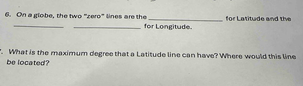 On a globe, the two “zero” lines are the _for Latitude and the 
_ 
_for Longitude. 
7. What is the maximum degree that a Latitude line can have? Where would this line 
be located?