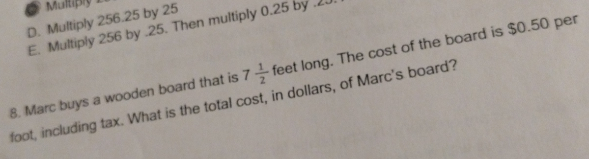 Multiply 1
D. Multiply 256.25 by 25
E. Multiply 256 by . 25. Then multiply 0.25 by . 20
8. Marc buys a wooden board that is 7 1/2  feet long. The cost of the board is $0.50 per
foot, including tax. What is the total cost, in dollars, of Marc's board?