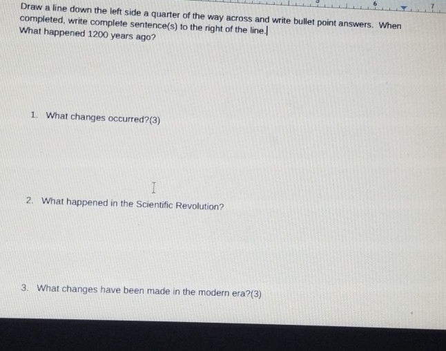 Draw a line down the left side a quarter of the way across and write bullet point answers. When 
completed, write complete sentence(s) to the right of the line. 
What happened 1200 years ago? 
1. What changes occurred?(3) 
2. What happened in the Scientific Revolution? 
3. What changes have been made in the modern era?(3)