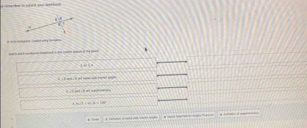 se remember to submit your workbook .
© 2019 Seonghelina, Created waing GeoGebra
Match each sumbered statement to the coment reason in the prpol
=(n
2 ∠ 3 ∠ 6 are sainw-side intinnor angles
7 ∠ 3 and ∠ 6 an supplemanory
m∠ 1+m∠ 6=180°
# Gaven 1 Definition at sme sice interal incks # Seme Side Enerior Angles Thearenn = Defivsson of suppleietaty