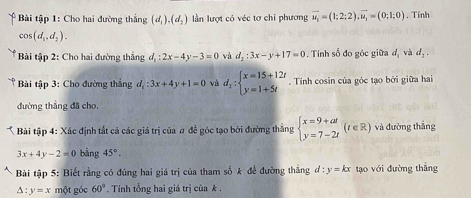 Bài tập 1: Cho hai đường thắng (d_1), (d_2) n lượt có véc tơ chỉ phương vector u_1=(1;2;2), vector u_1=(0;1;0). Tính
cos (d_1,d_2). 
Bài tập 2: Cho hai đường thắng d_1:2x-4y-3=0 và d_2:3x-y+17=0. Tính số đo góc giữa d_1 và d_2. 
* Bài tập 3: Cho đường thắng d_1:3x+4y+1=0 và d_2:beginarrayl x=15+12t y=1+5tendarray.. Tính cosin của góc tạo bởi giữa hai 
đường thắng đã cho. 
Bài tập 4: Xác định tất cả các giá trị của # đề góc tạo bởi đường thẳng beginarrayl x=9+at y=7-2tendarray.  (t∈ R) và đường thắng
3x+4y-2=0 bằng 45°. 
Bài tập 5: Biết rằng có đúng hai giá trị của tham số k đề đường thắng d:y=kx tạo với đường thắng
△ :y=x một góc 60°. Tính tổng hai giá trị của k.