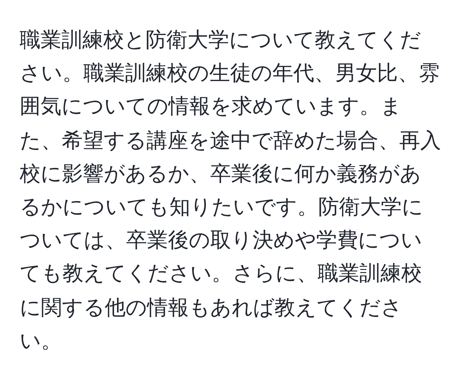 職業訓練校と防衛大学について教えてください。職業訓練校の生徒の年代、男女比、雰囲気についての情報を求めています。また、希望する講座を途中で辞めた場合、再入校に影響があるか、卒業後に何か義務があるかについても知りたいです。防衛大学については、卒業後の取り決めや学費についても教えてください。さらに、職業訓練校に関する他の情報もあれば教えてください。