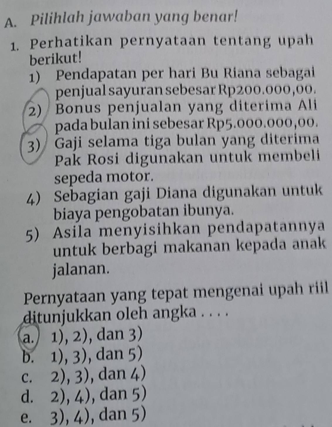 Pilihlah jawaban yang benar!
1. Perhatikan pernyataan tentang upah
berikut!
1) Pendapatan per hari Bu Riana sebagai
penjual sayuran sebesar Rp200.000,00.
2) Bonus penjualan yang diterima Ali
pada bulan ini sebesar Rp5.000.000,00.
3) Gaji selama tiga bulan yang diterima
Pak Rosi digunakan untuk membeli
sepeda motor.
4) Sebagian gaji Diana digunakan untuk
biaya pengobatan ibunya.
5) Asila menyisihkan pendapatannya
untuk berbagi makanan kepada anak
jalanan.
Pernyataan yang tepat mengenai upah riil
ditunjukkan oleh angka . . . .
a.) 1),2) , dan 3)
b. 1),3) , dan 5)
C. 2),3) , dan 4)
d. 2),4) , dan 5)
e. 3),4) , dan 5)