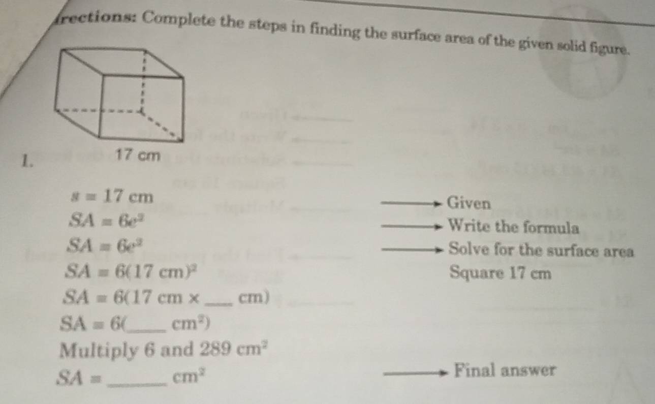 frections: Complete the steps in finding the surface area of the given solid figure. 
1.
s=17cm
Given
SA=6e^2
Write the formula
SA=6e^2
Solve for the surface area
SA=6(17cm)^2 Square 17 cm
SA=6(17cm* _ cm)
SA=6( _  cm^2)
Multiply 6 and 289cm^2
_ SA=
cm^2
Final answer