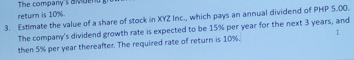 The company's divide nd gi 
return is 10%. 
3. Estimate the value of a share of stock in XYZ Inc., which pays an annual dividend of PHP 5.00. 
The company's dividend growth rate is expected to be 15% per year for the next 3 years, and 
I 
then 5% per year thereafter. The required rate of return is 10%.