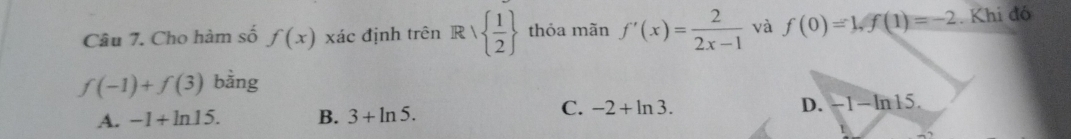 Cho hàm số f(x) xác định trên Rvee   1/2  thỏa mãn f'(x)= 2/2x-1  và f(0)=1, f(1)=-2. Khi đó
f(-1)+f(3) bằng
A. -1+ln 15. B. 3+ln 5.
C. -2+ln 3. D. -1-ln 15