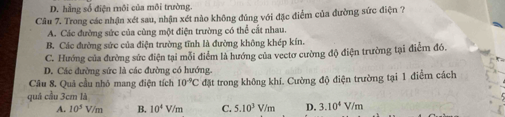 D. hằng số điện môi của môi trường.
Câu 7. Trong các nhận xét sau, nhận xét nào không đúng với đặc điểm của đường sức điện ?
A. Các đường sức của cùng một điện trường có thể cắt nhau.
B. Các đường sức của điện trường tĩnh là đường không khép kín.
C. Hướng của đường sức điện tại mỗi điểm là hướng của vectơ cường độ điện trường tại điểm đó.
D. Các đường sức là các đường có hướng.
Câu 8. Quả cầu nhỏ mang điện tích 10^(-9)C đặt trong không khí. Cường độ điện trường tại 1 điểm cách
quả cầu 3cm là
A. 10^5V/m B. 10^4V/m C. 5.10^3V/m D. 3.10^4V/m