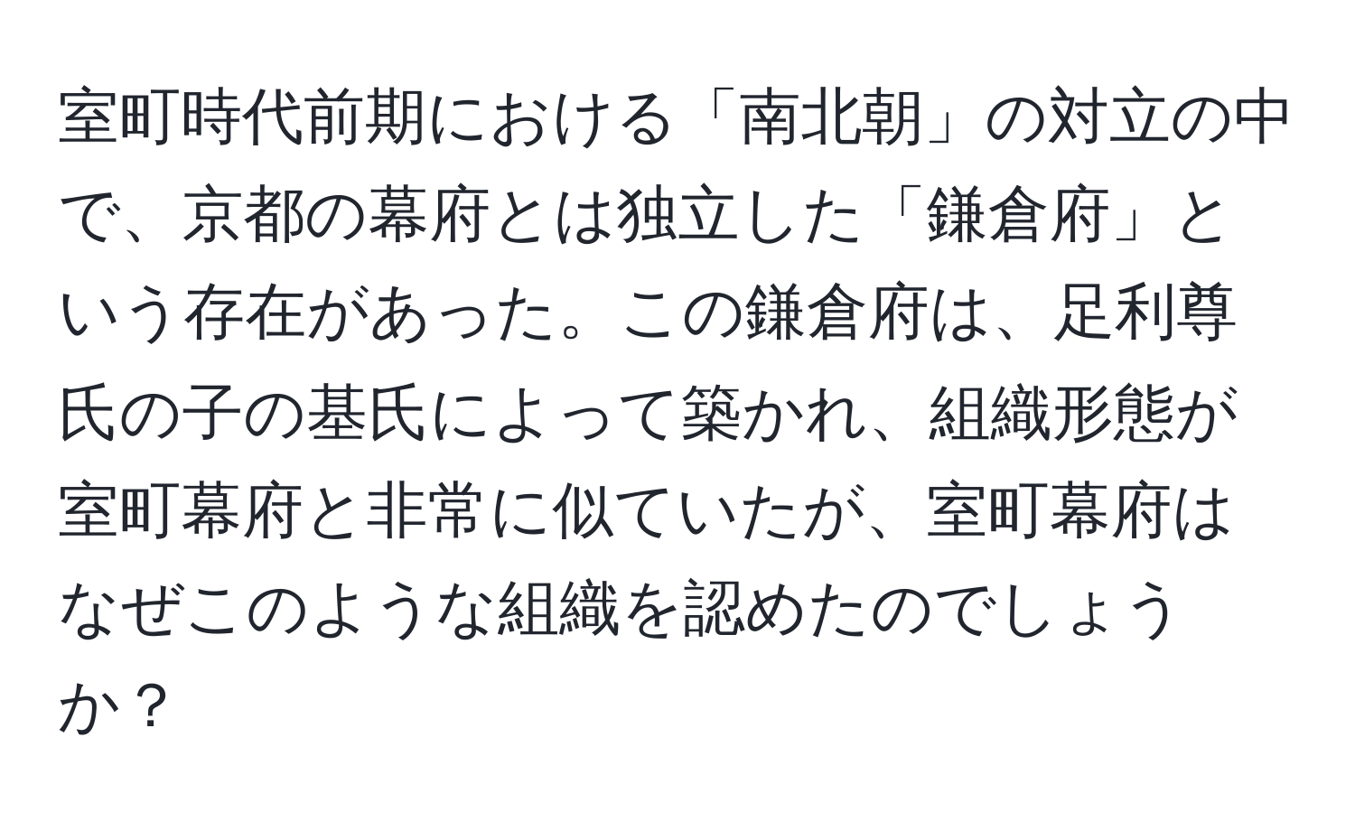 室町時代前期における「南北朝」の対立の中で、京都の幕府とは独立した「鎌倉府」という存在があった。この鎌倉府は、足利尊氏の子の基氏によって築かれ、組織形態が室町幕府と非常に似ていたが、室町幕府はなぜこのような組織を認めたのでしょうか？