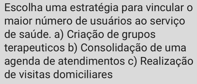 Escolha uma estratégia para vincular o
maior número de usuários ao serviço
de saúde. a) Criação de grupos
terapeuticos b) Consolidação de uma
agenda de atendimentos c) Realização
de visitas domiciliares