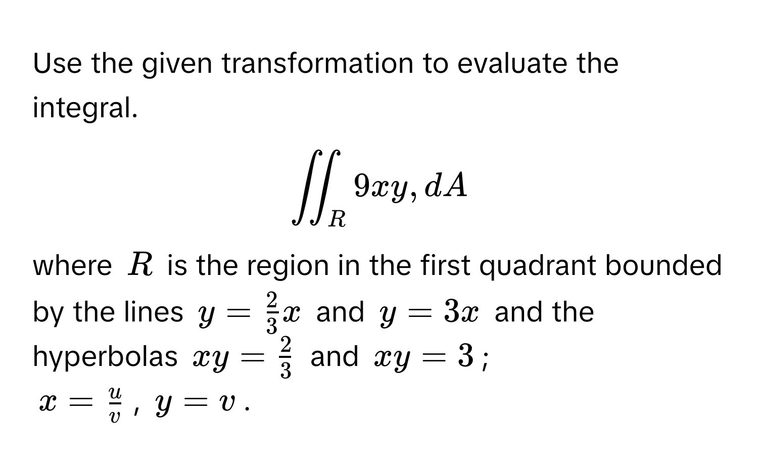 Use the given transformation to evaluate the integral. 
$displaystyleiint_R 9xy , dA$
where $R$ is the region in the first quadrant bounded by the lines $y =  2/3 x$ and $y = 3x$ and the hyperbolas $xy =  2/3 $ and $xy = 3$; 
$x =  u/v $, $y = v$.