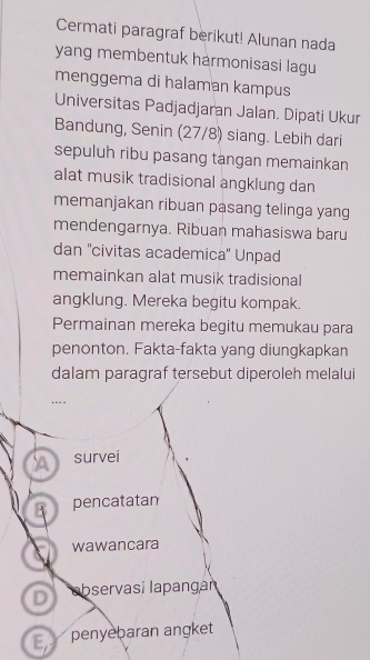 Cermati paragraf berikut! Alunan nada
yang membentuk harmonisasi lagu
menggema di halaman kampus
Universitas Padjadjaran Jalan. Dipati Ukur
Bandung, Senin (27/8) siang. Lebih dari
sepuluh ribu pasang tangan memainkan
alat musik tradisional angklung dan
memanjakan ribuan pasang telinga yang
mendengarnya. Ribuan mahasiswa baru
dan 'civitas academica'' Unpad
memainkan alat musik tradisional
angklung. Mereka begitu kompak.
Permainan mereka begitu memukau para
penonton. Fakta-fakta yang diungkapkan
dalam paragraf tersebut diperoleh melalui
A survei
B pencatatan
s wawancara
D abservasí lapangaï
E penyebaran angket