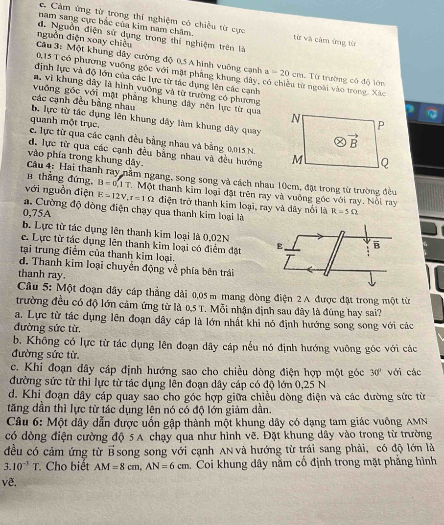 nam sang cực bắc của kim nam châm.
c. Cảm ứng từ trong thí nghiệm có chiều từ cực từ và cảm ứng từ
d. Nguồn điện sử dụng trong thí nghiệm trên là
nguồn điện xoay chiều
Câu 3: Một khung dây cường độ 0,5 A hình vuông cạnh a=20cm. Từ trường có độ lớn
0,15 T có phương vuông góc với mặt phẳng khung dây, có chiều từ ngoài vào trong. Xác
định lực và độ lớn của các lực từ tác dụng lên các cạnh
a. vì khung dây là hình vuông và từ trường có phương
vuông góc với mặt phẳng khung dây nên lực từ qua 
các cạnh đều bằng nhau
b. lực từ tác dụng lên khung dây làm khung dây quay
quanh một trục.
c. lực từ qua các cạnh đều bằng nhau và bằng 0,015 N.
d. lực từ qua các cạnh đều bằng nhau và đều hướng 
vào phía trong khung dây.
Câu 4: Hai thanh ray nằm ngang, song song và cách nhau 10cm, đặt trong từ trường đều
B thắng đứng, B=0,1T. Một thanh kim loại đặt trên ray và vuông góc với ray. Nối ray
với nguồn điện E=12V,r=1Omega điện trở thanh kim loại, ray và dây nối là R=5Omega
a. Cường độ dòng điện chạy qua thanh kim loại là
0,75A
b. Lực từ tác dụng lên thanh kim loại là 0,02N
c. Lực từ tác dụng lên thanh kim loại có điểm đặt E B
tại trung điểm của thanh kim loại.
d. Thanh kim loại chuyền động về phía bên trái
thanh ray.
Câu 5: Một đoạn dây cáp thẳng dài 0,05 m mang dòng điện 2 A được đặt trong một từ
trường đều có độ lớn cảm ứng từ là 0,5 T. Mỗi nhận định sau đây là đúng hay sai?
a. Lực từ tác dụng lên đoạn dây cáp là lớn nhất khi nó định hướng song song với các
đường sức từ.
b. Không có lực từ tác dụng lên đoạn dây cáp nếu nó định hướng vuông góc với các
đường sức từ.
c. Khi đoạn dây cáp định hướng sao cho chiều dòng điện hợp một góc 30° với các
đường sức từ thì lực từ tác dụng lên đoạn dây cáp có độ lớn 0,25 N
d. Khi đoạn dây cáp quay sao cho góc hợp giữa chiều dòng điện và các đường sức từ
tăng dần thì lực từ tác dụng lên nó có độ lớn giảm dần.
Câu 6: Một dây dẫn được uốn gập thành một khung dây có dạng tam giác vuông AMN
có dòng điện cường độ 5 A chạy qua như hình vẽ. Đặt khung dây vào trong từ trường
đều có cảm ứng từ vector B song song với cạnh AN và hướng từ trái sang phải, có độ lớn là
3.10^(-3)T Cho biết AM=8cm,AN=6cm.  Coi khung dây nằm cổ định trong mặt phẳng hình
ve.