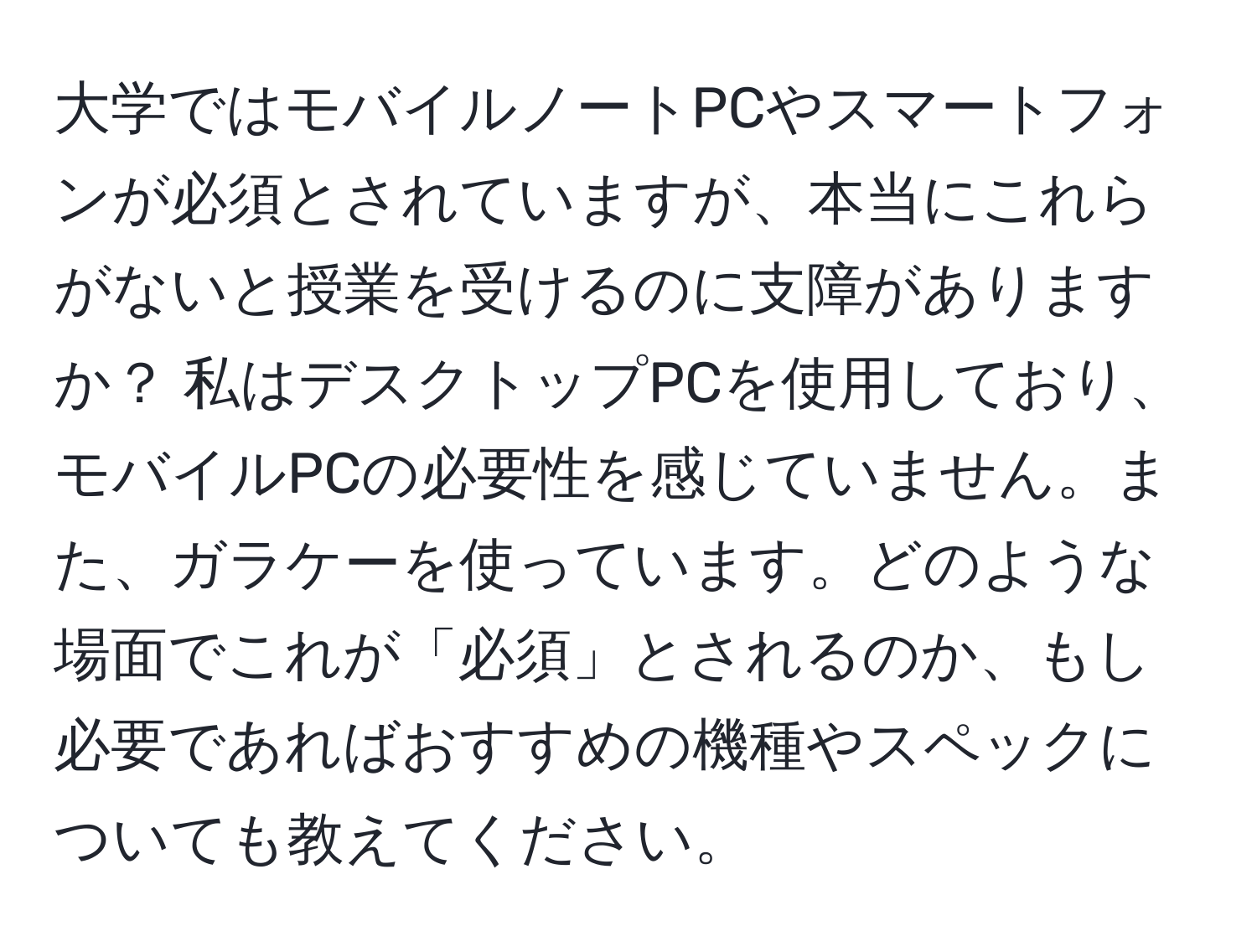 大学ではモバイルノートPCやスマートフォンが必須とされていますが、本当にこれらがないと授業を受けるのに支障がありますか？ 私はデスクトップPCを使用しており、モバイルPCの必要性を感じていません。また、ガラケーを使っています。どのような場面でこれが「必須」とされるのか、もし必要であればおすすめの機種やスペックについても教えてください。