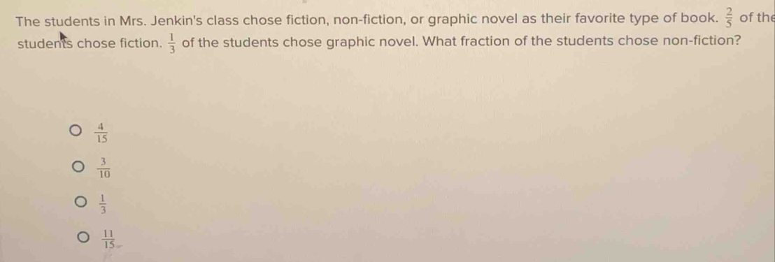 The students in Mrs. Jenkin's class chose fiction, non-fiction, or graphic novel as their favorite type of book.  2/5  of the
students chose fiction. of the students chose graphic novel. What fraction of the students chose non-fiction?  1/3 
 4/15 
 3/10 
 1/3 
 11/15 =