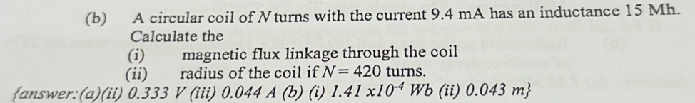 A circular coil of Nturns with the current 9.4 mA has an inductance 15 Mh. 
Calculate the 
(i) magnetic flux linkage through the coil 
(ii) radius of the coil if N=420 turns. 
answer:(a)(ii) 0.333 V (iii) 0.04 4A(b ) (i) 1.41* 10^(-4)Wb (ii) 0.043m