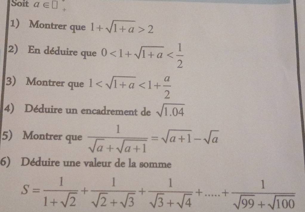 Soit a∈ □
1) Montrer que 1+sqrt(1+a)>2
2) En déduire que 0<1+sqrt(1+a)
3) Montrer que 1 <1+ a/2 
4) Déduire un encadrement de sqrt(1.04)
5 Montrer que  1/sqrt(a)+sqrt(a+1) =sqrt(a+1)-sqrt(a)
6) Déduire une valeur de la somme
S= 1/1+sqrt(2) + 1/sqrt(2)+sqrt(3) + 1/sqrt(3)+sqrt(4) +....+ 1/sqrt(99)+sqrt(100) 