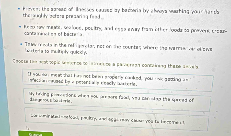 Prevent the spread of illnesses caused by bacteria by always washing your hands
thoroughly before preparing food.
Keep raw meats, seafood, poultry, and eggs away from other foods to prevent cross-
contamination of bacteria.
Thaw meats in the refrigerator, not on the counter, where the warmer air allows
bacteria to multiply quickly.
Choose the best topic sentence to introduce a paragraph containing these details.
If you eat meat that has not been properly cooked, you risk getting an
infection caused by a potentially deadly bacteria.
By taking precautions when you prepare food, you can stop the spread of
dangerous bacteria.
Contaminated seafood, poultry, and eggs may cause you to become ill.
Submit