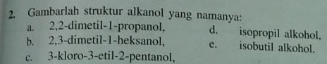 Gambarlah struktur alkanol yang namanya:
a. 2, 2 -dimetil- 1 -propanol, d. isopropil alkohol.
b. 2, 3 -dimetil- 1 -heksanol, e. isobutil alkohol.
c. 3 -kloro -3 -etil -2 -pentanol,