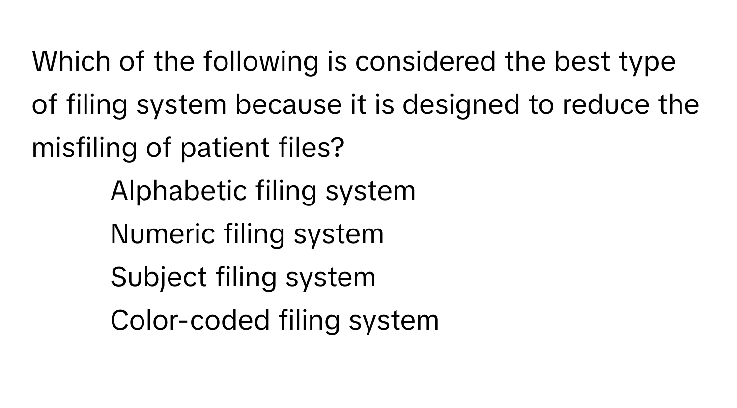 Which of the following is considered the best type of filing system because it is designed to reduce the misfiling of patient files?

1) Alphabetic filing system
2) Numeric filing system
3) Subject filing system
4) Color-coded filing system