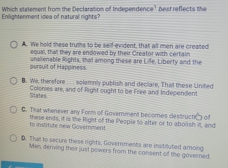 Which statement from the Declaration of Independence¹ best reflects the
Enlightenment idea of natural rights?
A. We hold these truths to be self-evident, that all men are created
equal, that they are endowed by their Creator with certain
unalienable Rights, that among these are Life, Liberty and the
pursuit of Happiness.
B. We, therefore . . . solemnly publish and declare, That these United
Colonies are, and of Right ought to be Free and Independent
States
C. That whenever any Form of Government becomes destructio of
these ends, it is the Right of the People to alter or to abolish it, and
to institute new Government.
D. That to secure these rights, Governments are instituted among
Men, deriving their just powers from the consent of the governed.