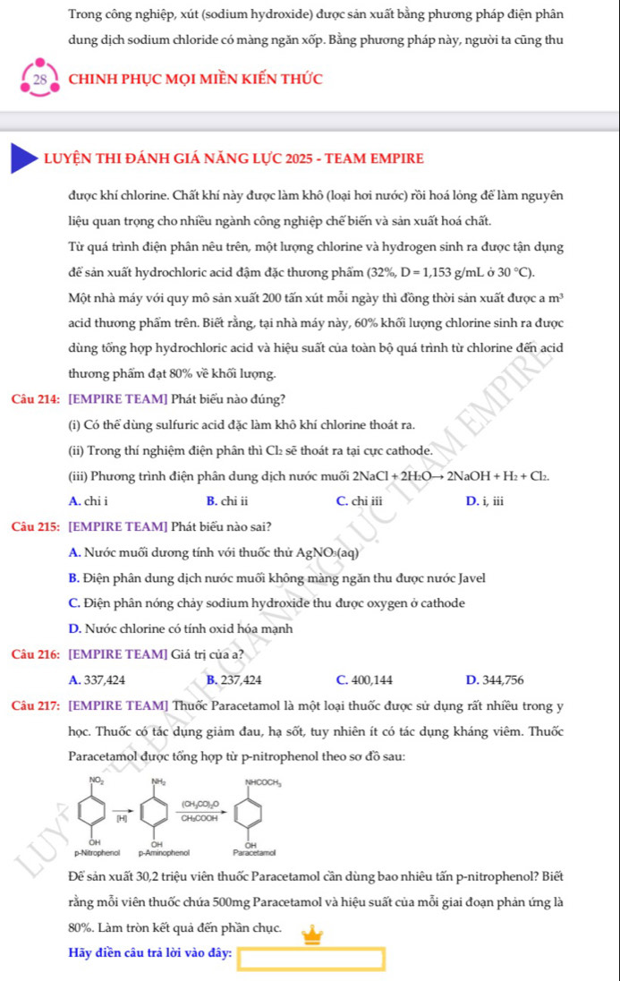 Trong công nghiệp, xút (sodium hydroxide) được sản xuất bằng phương pháp điện phân
dung dịch sodium chloride có màng ngăn xốp. Bằng phương pháp này, người ta cũng thu
28  chinh phục mọi miền kiến thức
LUYỆN THI ĐÁNH GIÁ NĂNG LỤC 2025 - TEAM EMPIRE
được khí chlorine. Chất khí này được làm khô (loại hơi nước) rồi hoá lỏng để làm nguyên
liệu quan trọng cho nhiều ngành công nghiệp chế biến và sản xuất hoá chất.
Từ quá trình điện phân nêu trên, một lượng chlorine và hydrogen sinh ra được tận dụng
để sản xuất hydrochloric acid đậm đặc thương phẩm (32% ,D=1,153 g/mL ở 30°C).
Một nhà máy với quy mô sản xuất 200 tấn xút mỗi ngày thì đồng thời sản xuất được a m^3
acid thương phẩm trên. Biết rằng, tại nhà máy này, 60% khối lượng chlorine sinh ra được
dùng tổng hợp hydrochloric acid và hiệu suất của toàn bộ quá trình từ chlorine đến acid
thương phẩm đạt 80% về khối lượng.
Câu 214: [EMPIRE TEAM] Phát biểu nào đúng?
(i) Có thể dùng sulfuric acid đặc làm khô khí chlorine thoát ra.
(ii) Trong thí nghiệm điện phân thì Cl₂ sẽ thoát ra tại cực cathode.
(iii) Phương trình điện phân dung dịch nước muối 2NaCl+2H_2Oto 2NaOH+H_2+Cl_2
A. chi i B. chi ii C. chi iii D. i, iii
Câu 215: [EMPIRE TEAM] Phát biểu nào sai?
A. Nước muối dương tính với thuốc thử Agl VC D(aq)
B. Điện phân dung dịch nước muối không màng ngăn thu được nước Javel
C. Điện phân nóng chảy sodium hydroxide thu được oxygen ở cathode
D. Nước chlorine có tính oxid hóa mạnh
Câu 216: [EMPIRE TEAM] Giá trị của a?
A. 337,424 B. 237,424 C. 400,144 D. 344,756
Câu 217: [EMPIRE TEAM] Thuốc Paracetamol là một loại thuốc được sử dụng rất nhiều trong y
học. Thuốc có tác dụng giảm đau, hạ sốt, tuy nhiên ít có tác dụng kháng viêm. Thuốc
Paracetamol được tổng hợp từ p-nitrophenol theo sơ đồ sau:
Để sản xuất 30,2 triệu viên thuốc Paracetamol cần dùng bao nhiêu tấn p-nitrophenol? Biết
rằng mỗi viên thuốc chứa 500mg Paracetamol và hiệu suất của mỗi giai đoạn phản ứng là
80%. Làm tròn kết quả đến phần chục.
Hãy diền câu trả lời vào đây: