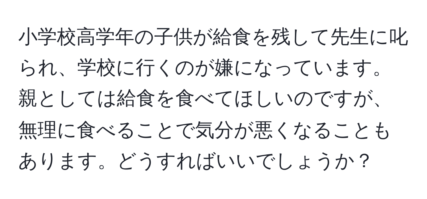 小学校高学年の子供が給食を残して先生に叱られ、学校に行くのが嫌になっています。親としては給食を食べてほしいのですが、無理に食べることで気分が悪くなることもあります。どうすればいいでしょうか？