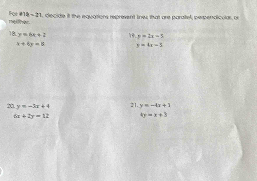 For #18-21, decide if the equations represent lines that are parallel, perpendicular, or 
neither. 
18. y=6x+2 19. y=2x-5
x+6y=8
y=4x-5
20. y=-3x+4 21. y=-4x+1
6x+2y=12
4y=x+3