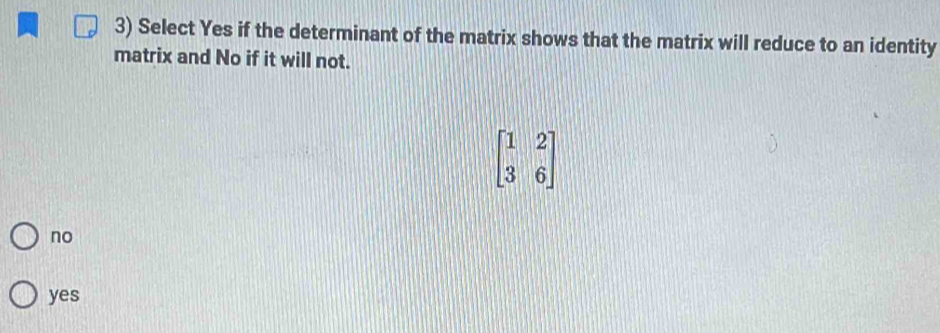 Select Yes if the determinant of the matrix shows that the matrix will reduce to an identity
matrix and No if it will not.
beginbmatrix 1&2 3&6endbmatrix
no
yes