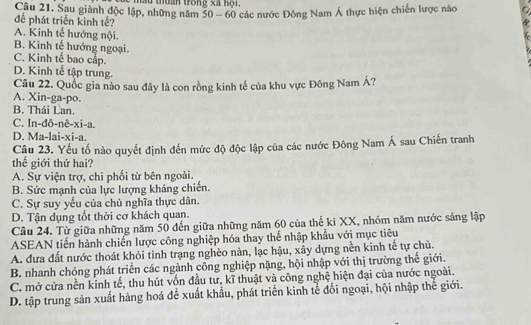 mẫu thuân trong xã hội.
Câu 21. Sau giành độc lập, những năm 50 - 60 các nước Đông Nam Á thực hiện chiến lược nào
để phát triển kinh tế?
&
A. Kinh tế hướng nội.
B. Kinh tế hướng ngoại.
C. Kinh tế bao cấp.
D. Kinh tế tập trung.
Câu 22. Quốc gia nào sau đây là con rồng kinh tế của khu vực Đông Nam Á?
A. Xin-ga-po.
B. Thái Lan.
C. In-đô-nê-xi-a.
D. Ma-lai-xi-a.
Câu 23. Yếu tố nào quyết định đến mức độ độc lập của các nước Đông Nam Á sau Chiến tranh
thế giới thứ hai?
A. Sự viện trợ, chi phối từ bên ngoài.
B. Sức mạnh của lực lượng kháng chiến.
C. Sự suy yếu của chủ nghĩa thực dân.
D. Tận dụng tốt thời cơ khách quan.
Câu 24. Từ giữa những năm 50 đến giữa những năm 60 của thế ki XX, nhóm năm nước sáng lập
ASEAN tiến hành chiến lược công nghiệp hóa thay thế nhập khẩu với mục tiêu
A. đưa đất nước thoát khỏi tình trạng nghèo nàn, lạc hậu, xây dựng nền kinh tế tự chủ.
B. nhanh chóng phát triển các ngành công nghiệp nặng, hội nhập với thị trường thế giới.
C. mở cửa nền kinh tế, thu hút vốn đầu tư, kĩ thuật và công nghệ hiện đại của nước ngoài.
D. tập trung sản xuất hàng hoá để xuất khẩu, phát triển kinh tế đối ngoại, hội nhập thế giới.