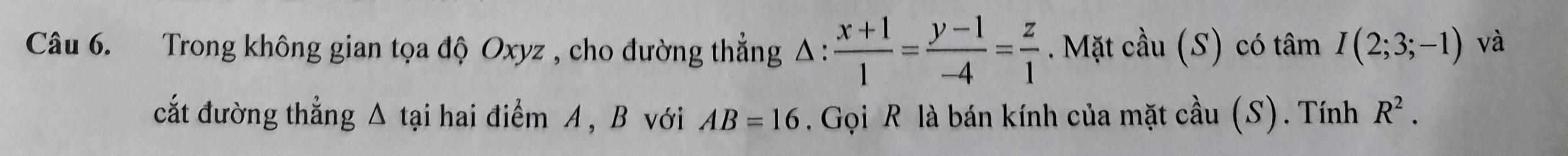 Trong không gian tọa độ Oxyz , cho đường thẳng △ : (x+1)/1 = (y-1)/-4 = z/1 . Mặt cầu (S) có tâm I(2;3;-1) và 
cắt đường thẳng Δ tại hai điểm A, B với AB=16. Gọi R là bán kính của mặt cầu (S). Tính R^2.