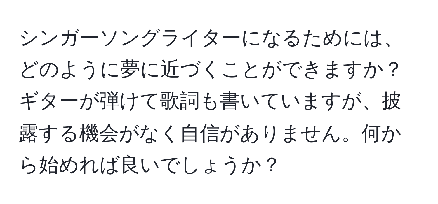 シンガーソングライターになるためには、どのように夢に近づくことができますか？ギターが弾けて歌詞も書いていますが、披露する機会がなく自信がありません。何から始めれば良いでしょうか？