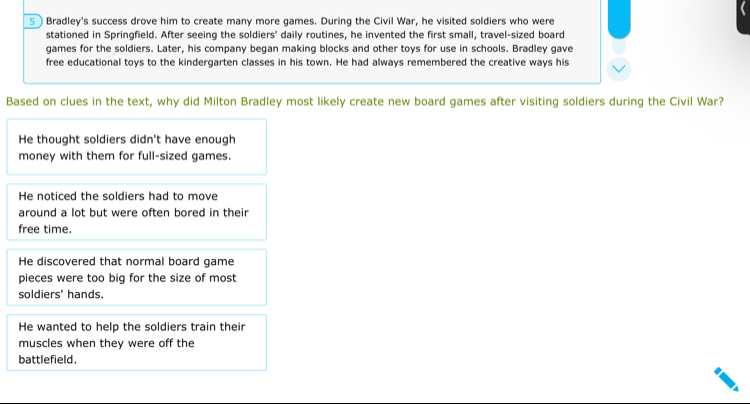 5)Bradley's success drove him to create many more games. During the Civil War, he visited soldiers who were
stationed in Springfield. After seeing the soldiers' daily routines, he invented the first small, travel-sized board
games for the soldiers. Later, his company began making blocks and other toys for use in schools. Bradley gave
free educational toys to the kindergarten classes in his town. He had always remembered the creative ways his
Based on clues in the text, why did Milton Bradley most likely create new board games after visiting soldiers during the Civil War?
He thought soldiers didn't have enough
money with them for full-sized games.
He noticed the soldiers had to move
around a lot but were often bored in their
free time.
He discovered that normal board game
pieces were too big for the size of most
soldiers' hands.
He wanted to help the soldiers train their
muscles when they were off the
battlefield.