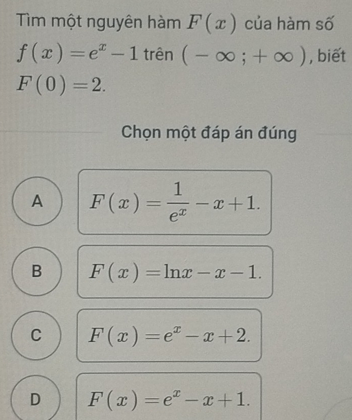 Tìm một nguyên hàm F(x) của hàm số
f(x)=e^x-1 trên (-∈fty ;+∈fty ) , biết
F(0)=2. 
Chọn một đáp án đúng
A F(x)= 1/e^x -x+1.
B F(x)=ln x-x-1.
C F(x)=e^x-x+2.
D F(x)=e^x-x+1.