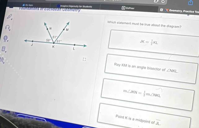 # My Apps Imagina Edgenuity for Students a) GoPeer  X Geometry, Practice Tes
Foundations of Euclideán Geométry
Which statement must be true about the diagram?
JK= 1/2 KL
8
Ray KM is an angle bisector of ∠ NKL.
m∠ JKN= 1/2 m∠ NKL
Point K is a midpoint of overline JL.