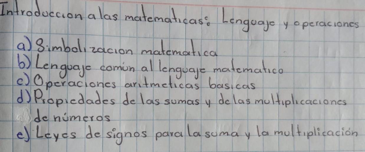 Introduccion alas matemahcass Lenguage yoperaciones 
a)3imbol, zacion matemotical 
b) Lengbage comin al lenguage matematic 
()Operaciones antmeticas basicas 
d Propiedades de las sumas y do las multiplicaciones 
de nimeros 
eleyes designos para lasomay la multiplicacion