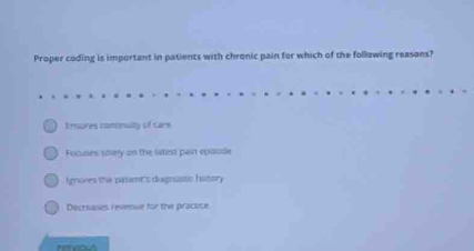 Proper coding is important in patients with chronic pain for which of the following reasons?
Imsures comnuilty of care
Focudes soiery on the latiest pain epaode
Ignores the pasent's diagnustic history
Decrisases revenue for the pracuce
hervious