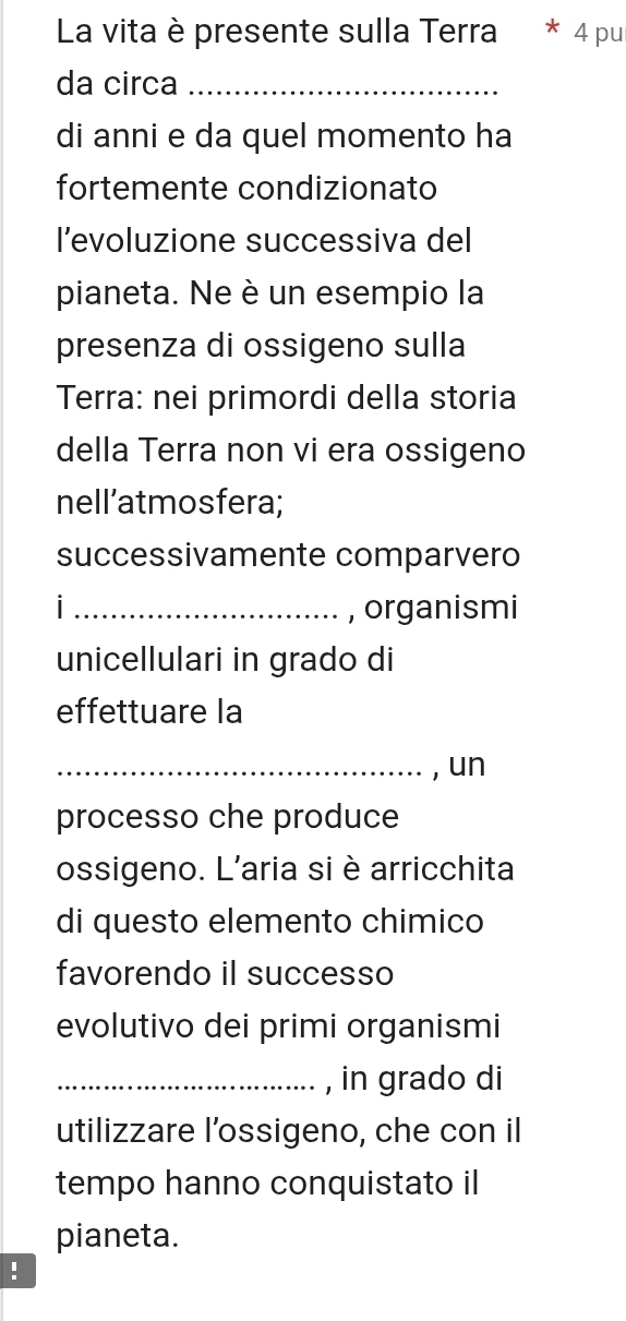 La vita è presente sulla Terra ^ 4 pu 
da circa_ 
di anni e da quel momento ha 
fortemente condizionato 
l’evoluzione successiva del 
pianeta. Ne è un esempio la 
presenza di ossigeno sulla 
Terra: nei primordi della storia 
della Terra non vi era ossigeno 
nell’atmosfera; 
successivamente comparvero 
| _, organismi 
unicellulari in grado di 
effettuare la 
_, un 
processo che produce 
ossigeno. L'aria si è arricchita 
di questo elemento chimico 
favorendo il successo 
evolutivo dei primi organismi 
_, in grado di 
utilizzare l’ossigeno, che con il 
tempo hanno conquistato il 
pianeta. 
!