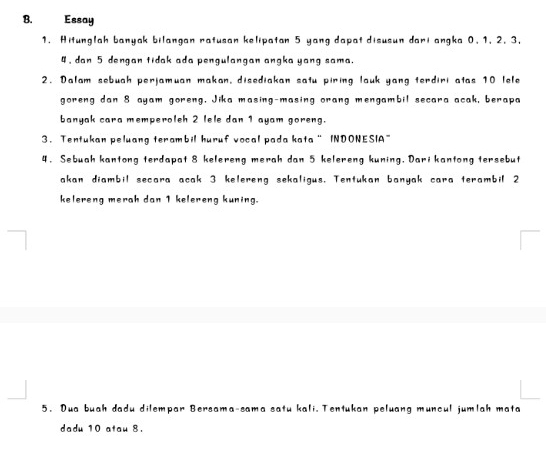 Essay 
1. Hitunglah banyak bilangan ratusan kelipatan 5 yang dapat disusun dari angka 0. 1, 2. 3.
4, dan 5 dengan tidak ada pengulangan angka yang sama. 
2. Dalam sebuah perjamuan makan, disediakan satu piring lauk yang terdiri atas 10 lele 
goreng dan 8 ayam goreng, Jika masing-masing orang mengambil secara acak, berapa 
banyak cara memperolsh 2 lele dan 1 ayam goreng. 
3. Tentukan peluang terambil huruf vocal pada kata “ INDONESIA” 
4. Sebuah kantong terdapat 8 kelereng merah dan 5 kelereng kuning. Dari kantong tersebut 
akan diambil secara acak 3 kelereng sekaligus. Tentukan banyak cara terambil 2
kelereng merah dan 1 kelereng kuning. 
5. Dua buah dadu dilempar Bersama-sama satu kali. Tentukan peluang muncul jumlah mata 
dadu 10 atau 8.