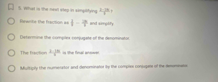 What is the next step in simplifying  (2-18i)/9  ?
Rewrite the fraction as  2/9 - 18i/9  and simplify.
Determine the complex conjugate of the denominator.
The fraction  (2-18i)/9  is the final answer.
Multiply the numerator and denominator by the complex conjugate of the denominator