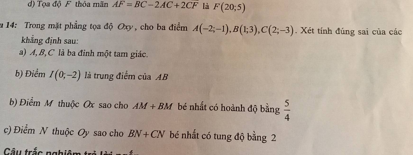 d) Tọa độ F thỏa mãn AF=BC-2AC+2CF là F(20;5)
u 14: Trong mặt phẳng tọa độ Oxy, cho ba điểm A(-2;-1), B(1;3), C(2;-3). Xét tính đúng sai của các
khẳng định sau:
a) A, B, C là ba đỉnh một tam giác.
b) Điểm I(0;-2) là trung điểm ciaAB
b) Điểm M thuộc Ox sao cho AM+BM bé nhất có hoành độ bằng  5/4 
c) Điểm N thuộc Oy sao cho BN+CN bé nhất có tung độ bằng 2
Câu trắc nghiêm trẻ L