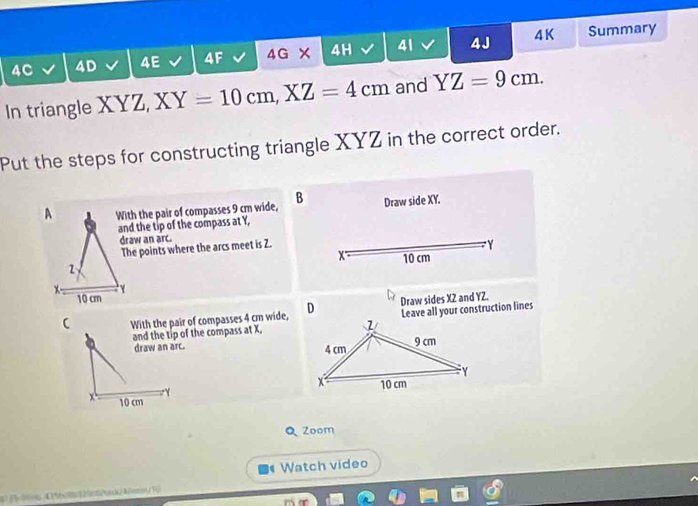 4C 4D 4E 4F 4G × 4H 41 4J 4K Summary 
In triangle x a ∠ XY=10cm, XZ=4cm and YZ=9cm. 
Put the steps for constructing triangle XYZ in the correct order. 
With the pair of compasses 9 cm wide, B Draw side XY. 
and the tip of the compass at Y, 
draw an arc. 
The points where the arcs meet is Z.
Y
x 10 cm
With the pair of compasses 4 cm wide, Draw sides XZ and YZ. Leave all your construction lines 
and the tip of the compass at X, 
draw an arc.
x 10 cm
Y
Q Zoom 
Watch video 
t1 1=titimes 45bo0te120e5/txk/&lete/10