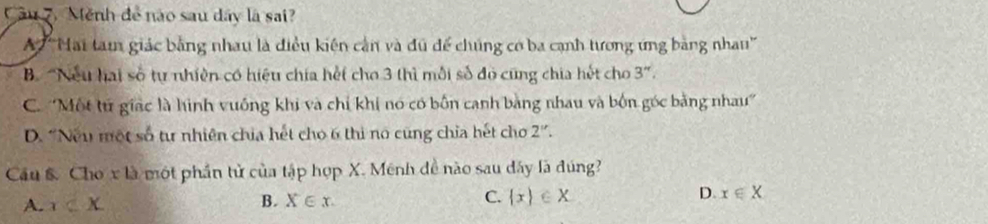 Câu 7, Mệnh để nào sau dây là sai?
A ''Hai tam giác bằng nhau là điều kiến cần và đú để chúng cơ ba cạnh tương ứng bằng nhau''
B. 'Nếu hai số tự nhiên có hiệu chía hết cho 3 thì mỗi số đó cũng chia hết cho 3".
C. ''Một tử giác là hình vuống khi và chỉ khi nó có bốn canh bằng nhau và bốn góc bằng nhau'
D. “Nếu một số từ nhiên chia hết cho 6 thi no cũng chỉa hết cho 2 ''.
Cầu &. Cho x là một phần tử của tập hợp X. Mênh đề nào sau dây là đúng?
A. x B. X∈ x. C.  x ∈ X D. x∈ X