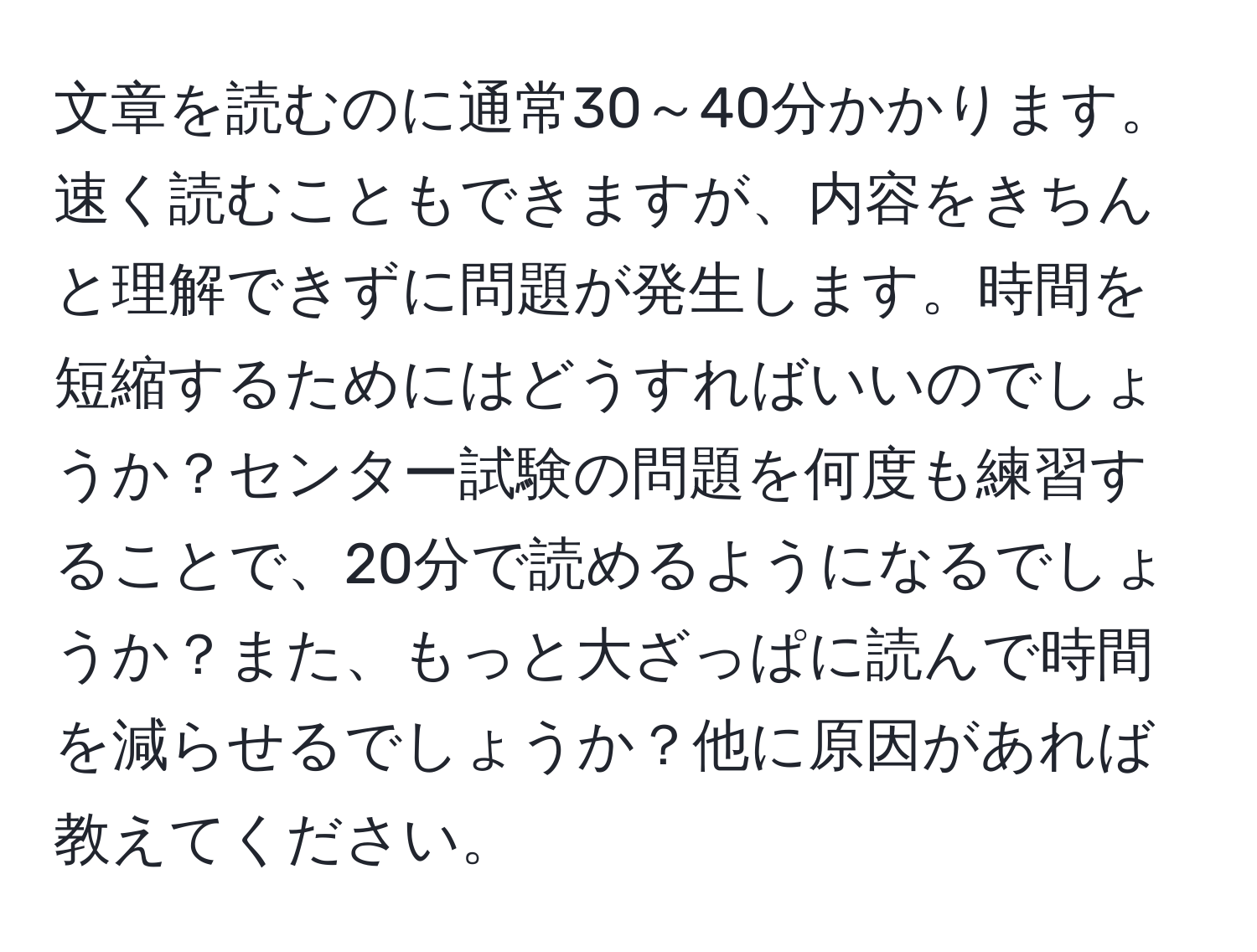 文章を読むのに通常30～40分かかります。速く読むこともできますが、内容をきちんと理解できずに問題が発生します。時間を短縮するためにはどうすればいいのでしょうか？センター試験の問題を何度も練習することで、20分で読めるようになるでしょうか？また、もっと大ざっぱに読んで時間を減らせるでしょうか？他に原因があれば教えてください。